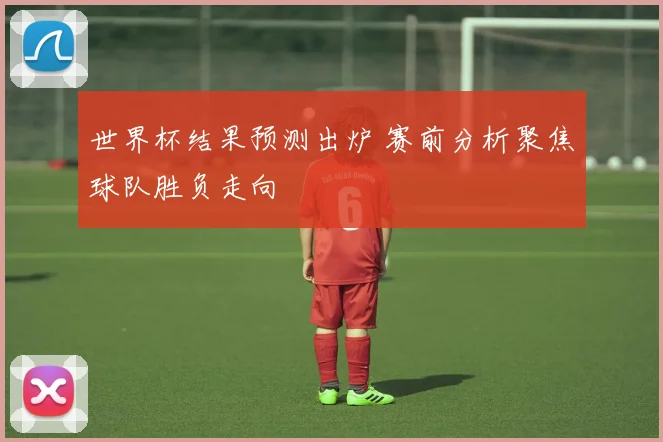 世界杯结果预测出炉 赛前分析聚焦球队胜负走向