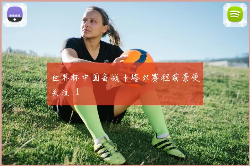 世界杯中国备战卡塔尔赛程前景受关注_1