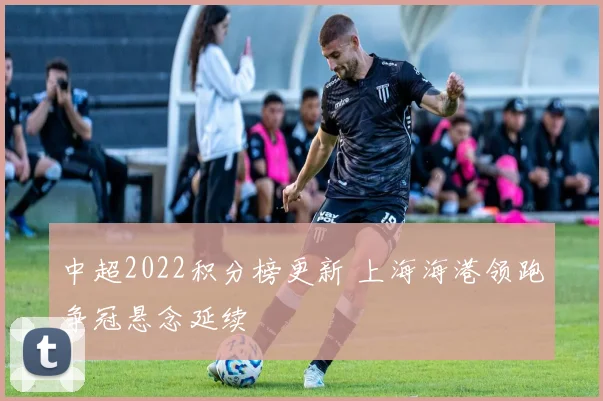 中超2022积分榜更新 上海海港领跑争冠悬念延续