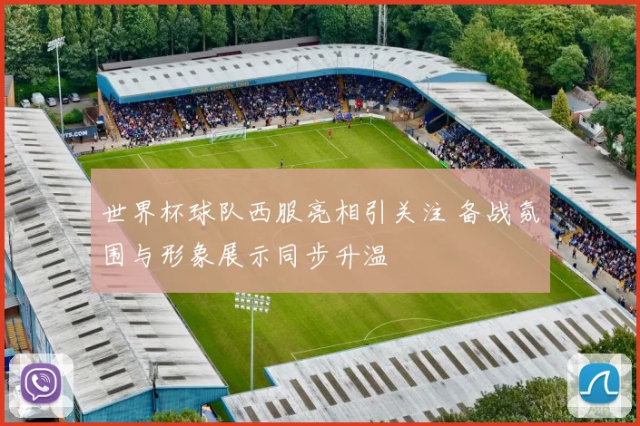 世界杯球队西服亮相引关注 备战氛围与形象展示同步升温