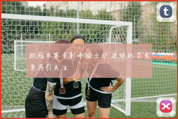 欧冠单赛季射手榜出炉 进球纪录竞争再引关注