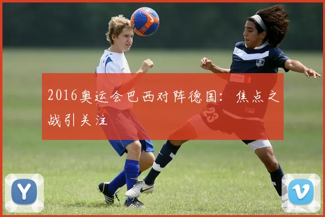 2016奥运会巴西对阵德国：焦点之战引关注