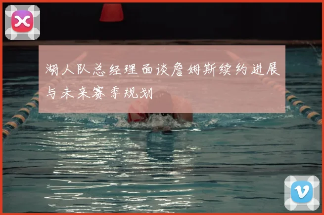 湖人队总经理面谈詹姆斯续约进展与未来赛季规划