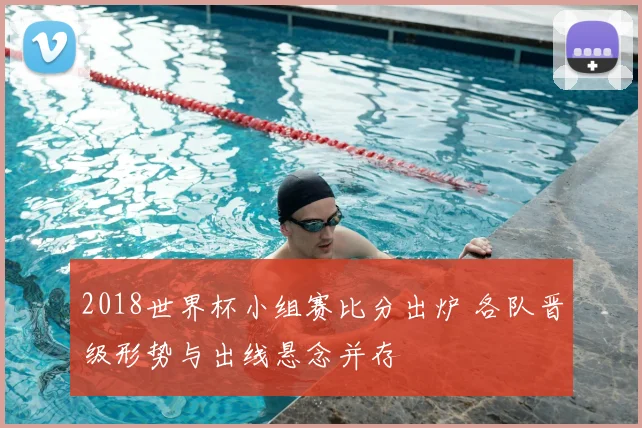 2018世界杯小组赛比分出炉 各队晋级形势与出线悬念并存