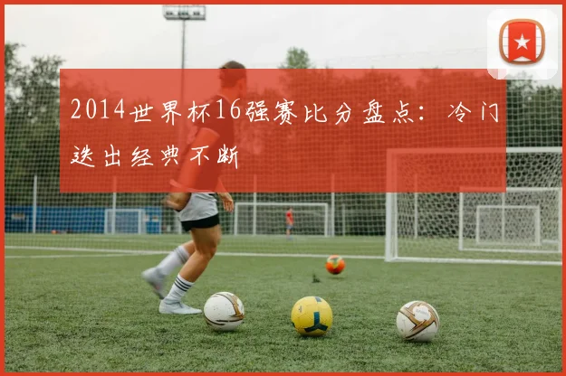 2014世界杯16强赛比分盘点：冷门迭出经典不断