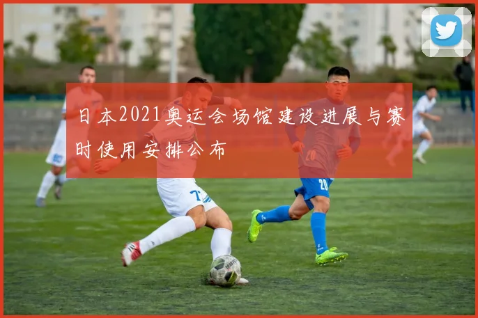 日本2021奥运会场馆建设进展与赛时使用安排公布