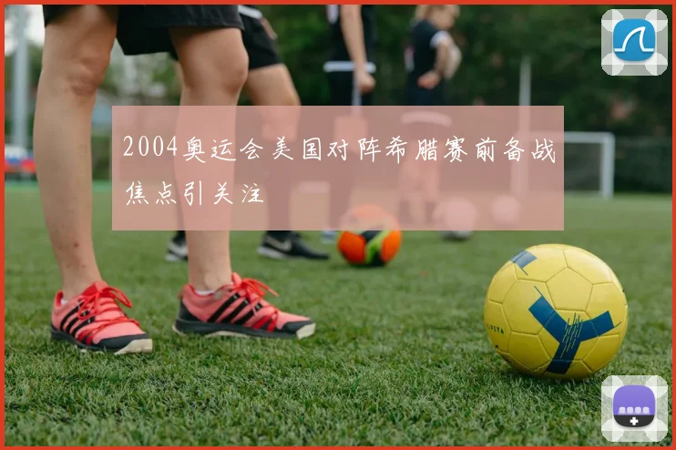 2004奥运会美国对阵希腊赛前备战焦点引关注