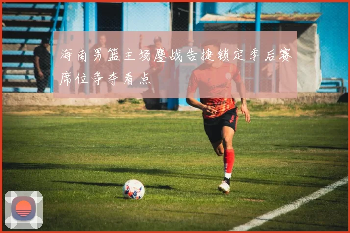 海南男篮主场鏖战告捷锁定季后赛席位争夺看点