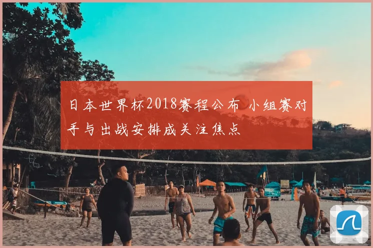 日本世界杯2018赛程公布 小组赛对手与出战安排成关注焦点