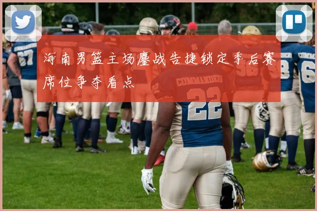 海南男篮主场鏖战告捷锁定季后赛席位争夺看点