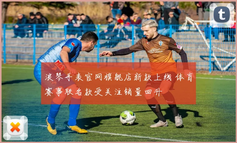 浪琴手表官网旗舰店新款上线 体育赛事联名款受关注销量回升