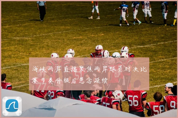 海峡两岸直播聚焦两岸球员对决比赛节奏升级后悬念延续