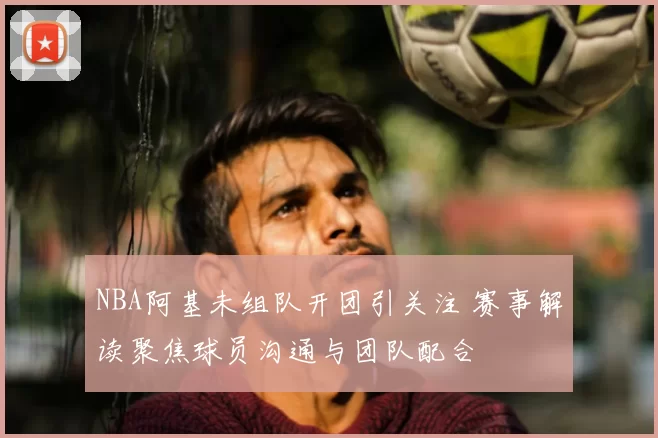 NBA阿基未组队开团引关注 赛事解读聚焦球员沟通与团队配合