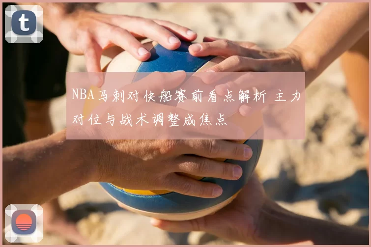 NBA马刺对快船赛前看点解析 主力对位与战术调整成焦点