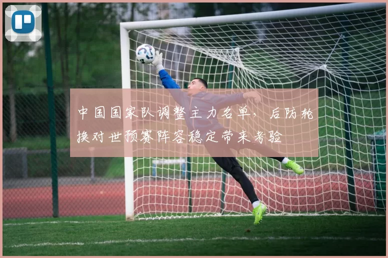 中国国家队调整主力名单，后防轮换对世预赛阵容稳定带来考验