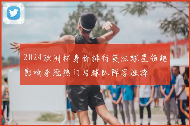 2024欧洲杯身价排行英法球星领跑影响夺冠热门与球队阵容选择