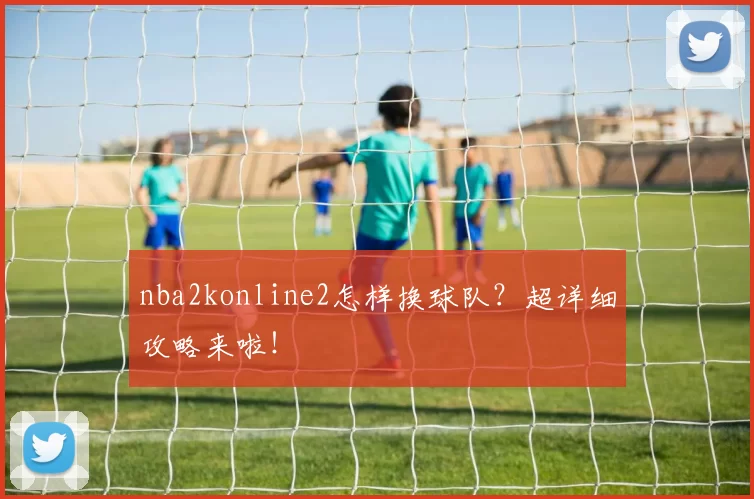nba2konline2怎样换球队？超详细攻略来啦！