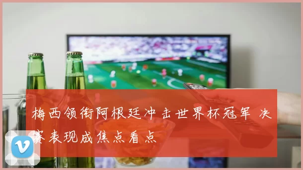 梅西领衔阿根廷冲击世界杯冠军 决赛表现成焦点看点