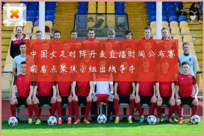中国女足对阵丹麦直播时间公布赛前看点聚焦小组出线争夺