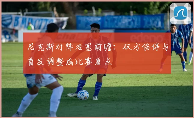 尼克斯对阵活塞前瞻：双方伤停与首发调整成比赛看点