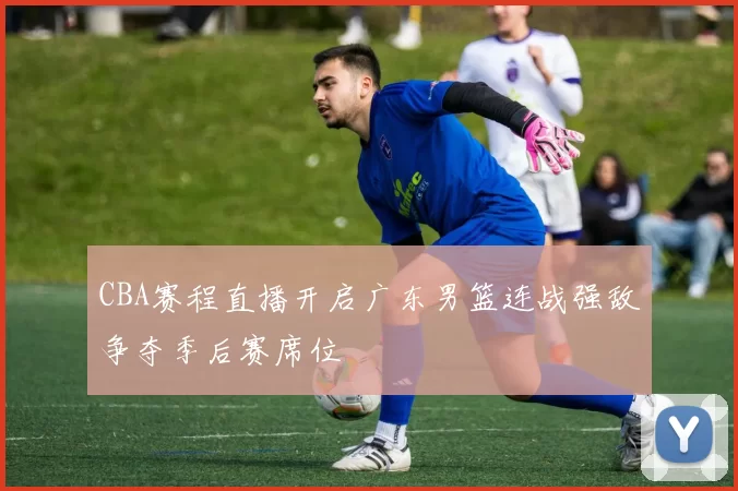 CBA赛程直播开启广东男篮连战强敌争夺季后赛席位