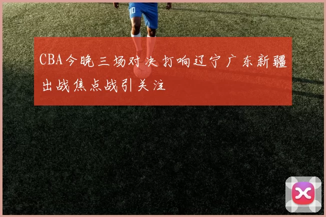 CBA今晚三场对决打响辽宁广东新疆出战焦点战引关注