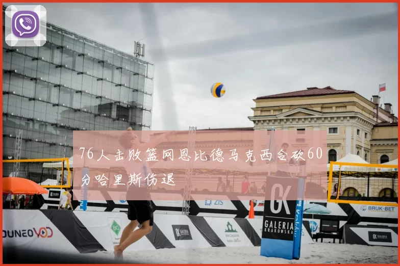 76人击败篮网恩比德马克西合砍60分哈里斯伤退