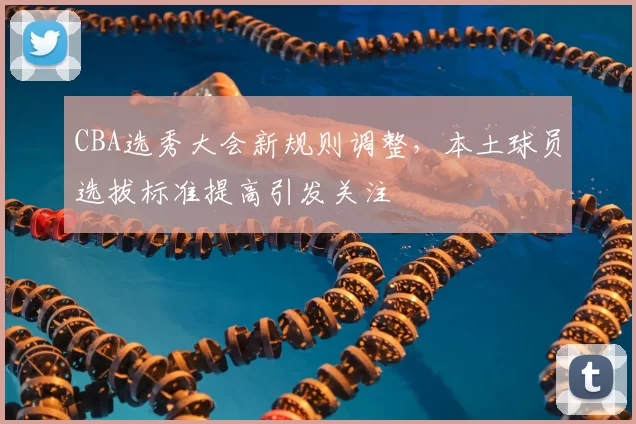 CBA选秀大会新规则调整，本土球员选拔标准提高引发关注