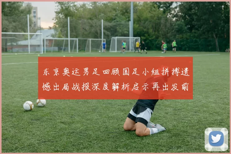 东京奥运男足回顾国足小组拼搏遗憾出局战报深度解析启示再出发前景