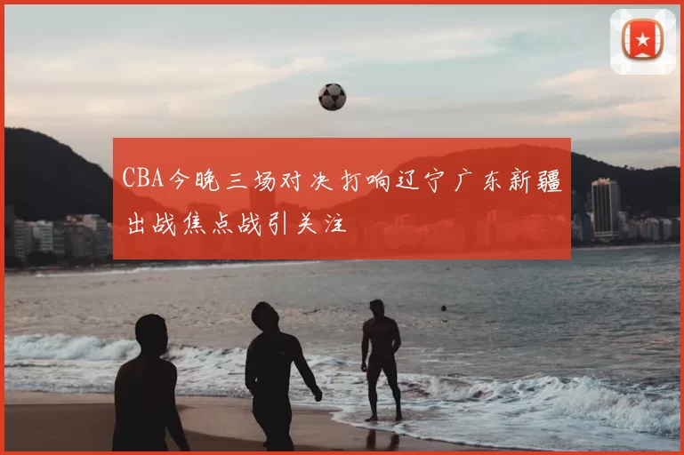 CBA今晚三场对决打响辽宁广东新疆出战焦点战引关注
