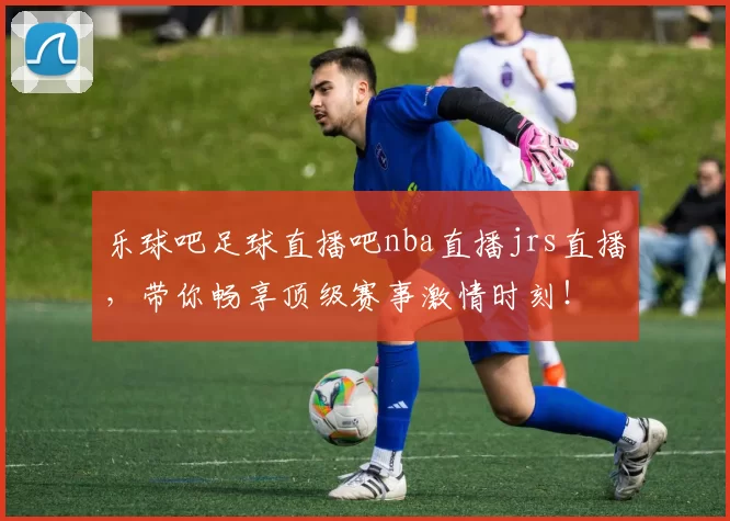 乐球吧足球直播吧nba直播jrs直播，带你畅享顶级赛事激情时刻！
