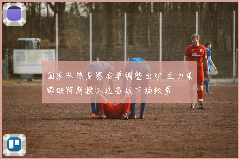 国家队热身赛名单调整出炉 主力前锋缺阵新援入选备战下场较量