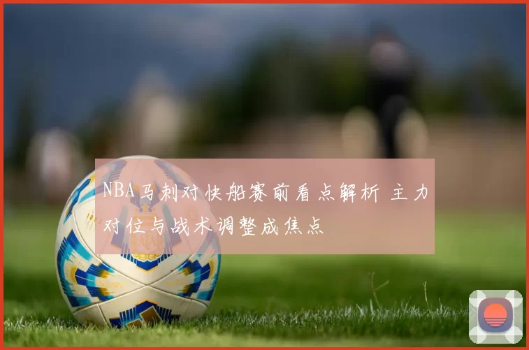 NBA马刺对快船赛前看点解析 主力对位与战术调整成焦点