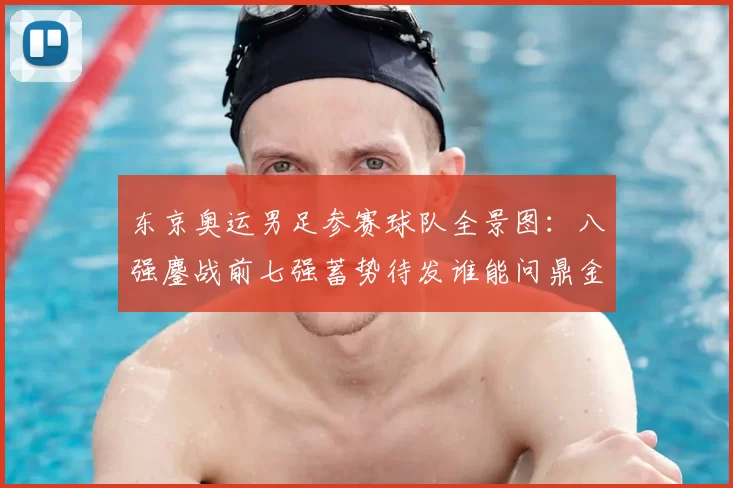 东京奥运男足参赛球队全景图：八强鏖战前七强蓄势待发谁能问鼎金牌