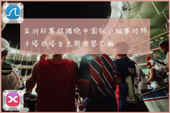 亚洲杯赛程揭晓中国队小组赛对阵卡塔尔塔吉克斯坦黎巴嫩