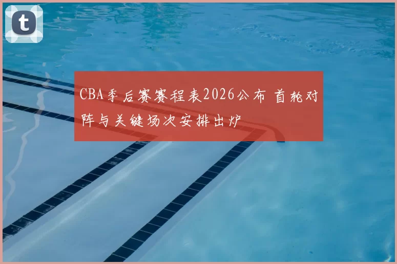 CBA季后赛赛程表2026公布 首轮对阵与关键场次安排出炉