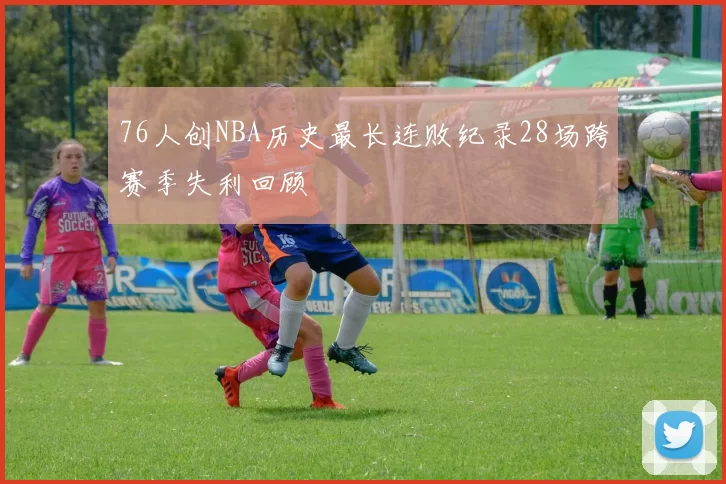 76人创NBA历史最长连败纪录28场跨赛季失利回顾