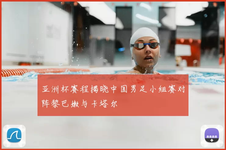 亚洲杯赛程揭晓中国男足小组赛对阵黎巴嫩与卡塔尔