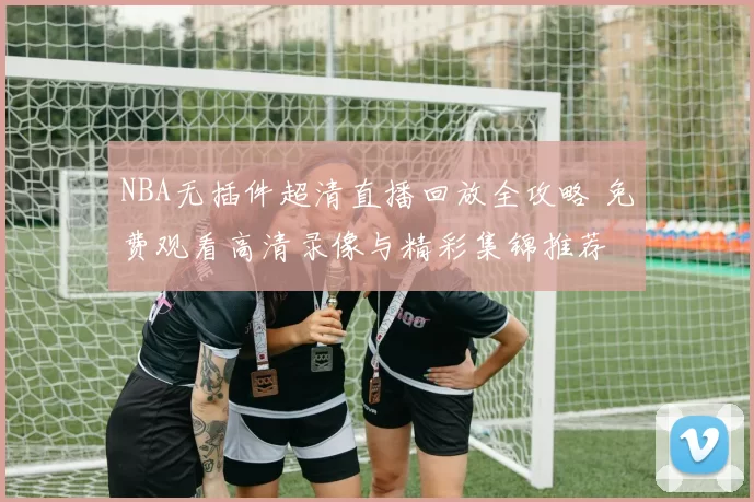 NBA无插件超清直播回放全攻略 免费观看高清录像与精彩集锦推荐