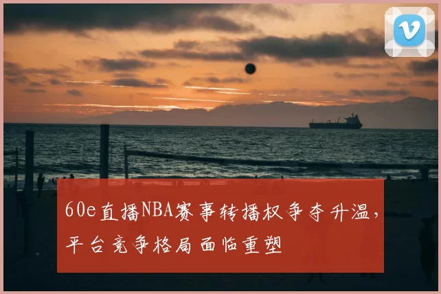 60e直播NBA赛事转播权争夺升温，平台竞争格局面临重塑