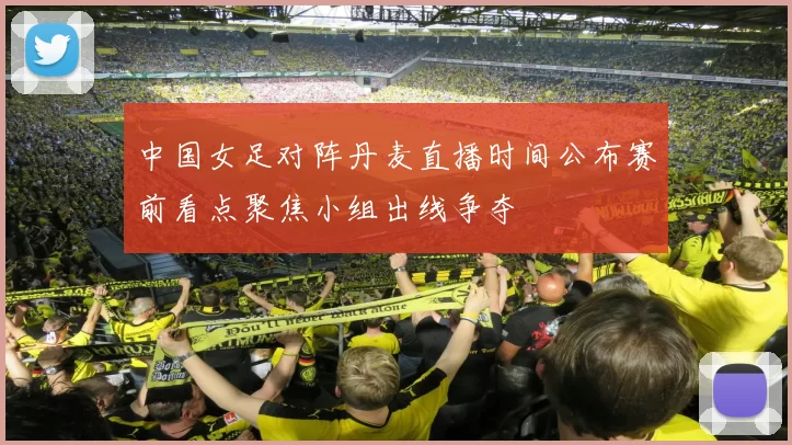 中国女足对阵丹麦直播时间公布赛前看点聚焦小组出线争夺