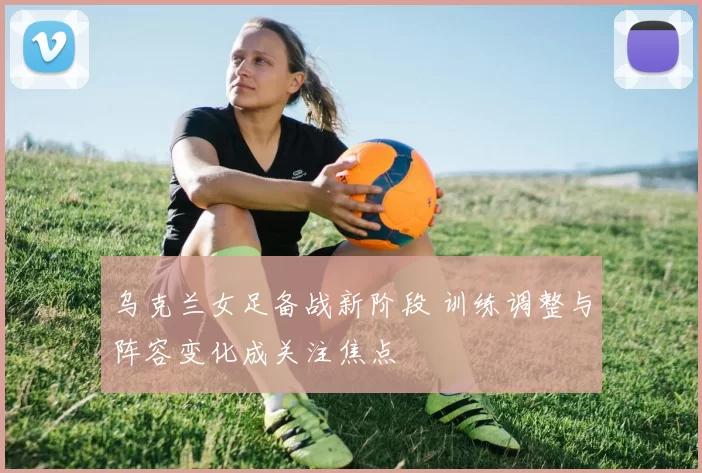 乌克兰女足备战新阶段 训练调整与阵容变化成关注焦点