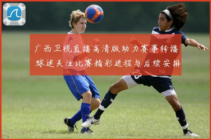 广西卫视直播高清版助力赛事转播 球迷关注比赛精彩进程与后续安排