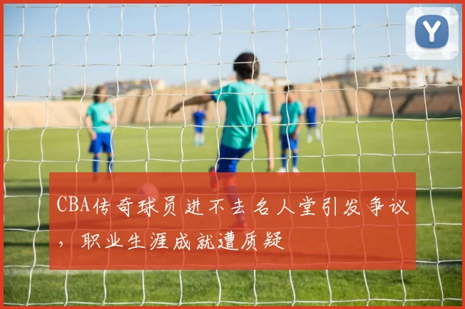 CBA传奇球员进不去名人堂引发争议，职业生涯成就遭质疑