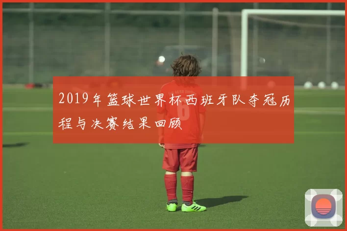 2019年篮球世界杯西班牙队夺冠历程与决赛结果回顾