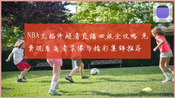 NBA无插件超清直播回放全攻略 免费观看高清录像与精彩集锦推荐