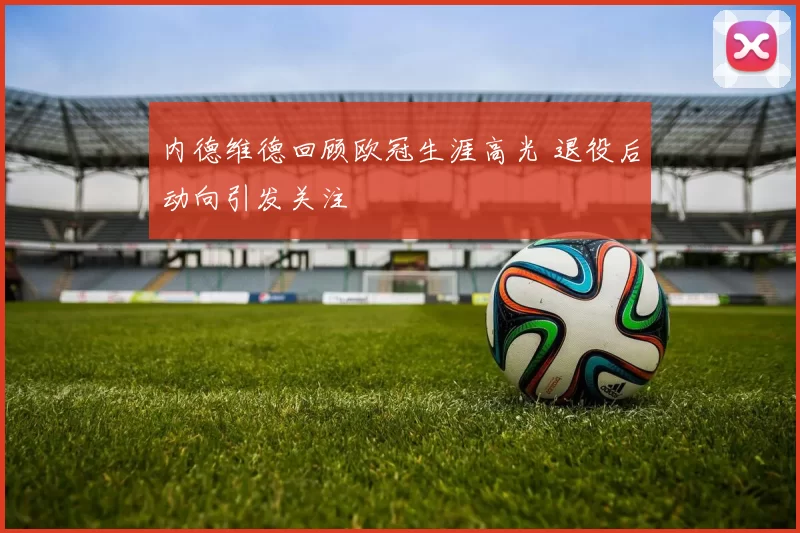 内德维德回顾欧冠生涯高光 退役后动向引发关注