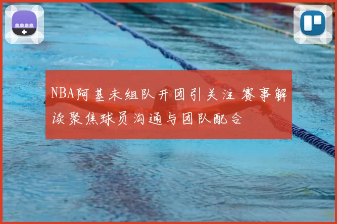 NBA阿基未组队开团引关注 赛事解读聚焦球员沟通与团队配合