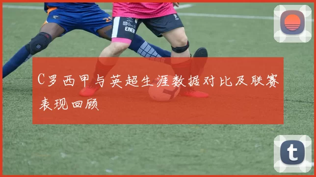 C罗西甲与英超生涯数据对比及联赛表现回顾