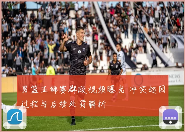 男篮亚锦赛群殴视频曝光 冲突起因过程与后续处罚解析